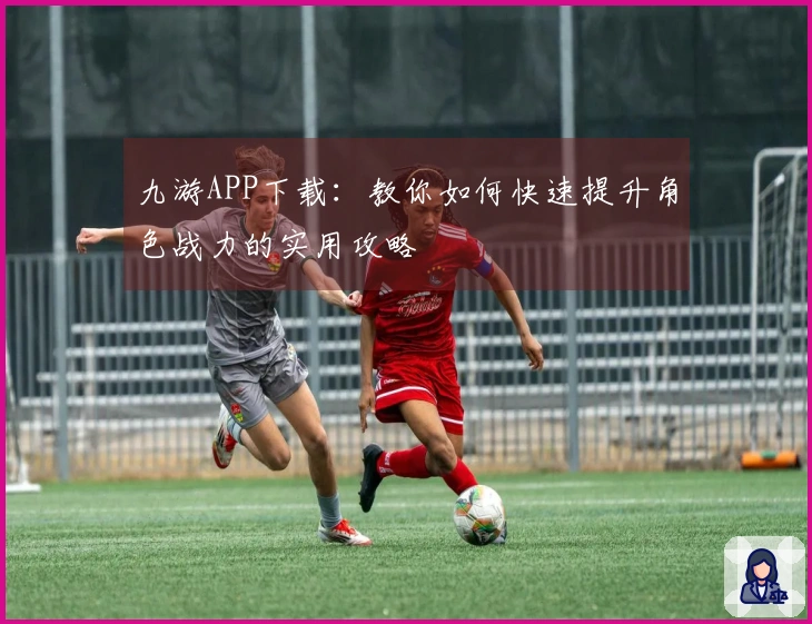 九游APP下载：教你如何快速提升角色战力的实用攻略