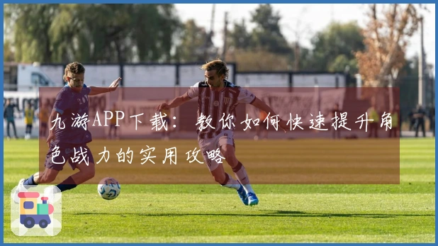 九游APP下载：教你如何快速提升角色战力的实用攻略