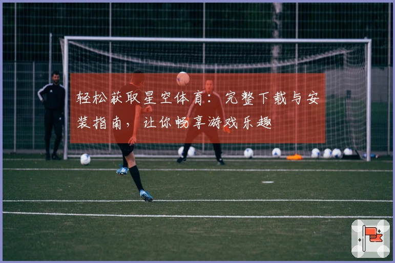 轻松获取星空体育：完整下载与安装指南，让你畅享游戏乐趣